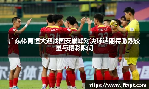 广东体育恒大迎战国安巅峰对决球迷期待激烈较量与精彩瞬间